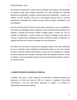 CURSO DE SHIATSU - KOJJI 10
10
Em meados do século XVI o médico francês Ambroise Paré publicou uma transcrição
de literatura antiga sobre fricções juntamente com suas indicações de aplicação
específica para pacientes cirúrgicos. Embora tenha sido ridicularizado na época, seu
trabalho foi bem recebido, tanto que a terminologia francesa para as técnicas
específicas de massagem são usadas até hoje, sendo por alguns, considerado “o pai
da massagem”.
No início do século XIX, Per Henrik Ling da Suécia, desenvolveu o que na atualidade é
conhecido como Massagem Sueca, baseado em seus conhecimentos da ginástica e da
fisiologia, e também das técnicas chinesa e egípcia, grega e romana. Em 1813 foi
fundada em Estocolmo a primeira escola que oferecia massagem como parte do
currículo, e desde então se alastraram por todo o continente europeu os institutos e as
estações de banho que incluíam a massagem em seus programas.
No Oriente, por outro lado, as técnicas de massagem sempre foram mais valorizadas
do que no ocidente, sendo empregada continuamente desde as eras mais remotas.
Embora a revolução científica tenha inibido um pouco seu uso, delegando os cuidados
da saúde a pessoas bem treinadas e estudadas dentro dos padrões científicos, no caso
os médicos; o uso da massagem continuou sendo procurado tradicionalmente, devido a
sua eficácia milenar.
3. DADOS HITÓRICOS DA MEDICINA ORIENTAL
A Shiatsu, bem como o Do-In, baseia-se nos princípios da Medicina Oriental que
originou-se na China por volta de 3.200 a.C. quando o Imperador Ching Nong
recomendava o uso dos cinco grãos adequados à nutrição e os estudou as
propriedades medicinais das plantas.
 