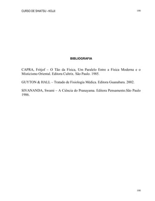 CURSO DE SHIATSU - KOJJI 100
100
BIBLIOGRAFIA
CAPRA, Fritjof – O Tão da Física, Um Paralelo Entre a Física Moderna e o
Misticismo Oriental. Editora Cultrix. São Paulo. 1985.
GUYTON & HALL – Tratado de Fisiologia Médica. Editora Guanabara. 2002.
SIVANANDA, Swami – A Ciência do Pranayama. Editora Pensamento.São Paulo
1986.
 