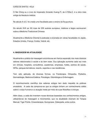 CURSO DE SHIATSU - KOJJI 11
11
O Nei Ching ou o Livro do Imperador Amarelo Huang-Ti, de 2.700a.C. é a obra mais
antiga da literatura médica.
No século X d.C. foi criada uma faculdade para o ensino da Acupuntura.
Do século XVII ao XX mais de 200 autores europeus, médicos e leigos escreveram
sobre a Medicina Tradicional Chinesa.
Atualmente a Medicina Oriental é praticada e ensinada em várias faculdades no Japão,
Estados Unidos, França, Coréia, Vietnã, etc.
4. MASSAGEM NA ATUALIDADE
Atualmente a prática da massagem encontra-se em franca expansão nos mais diversos
setores relacionados à saúde e ao bem estar. Sua aplicação aumenta cada vez mais
em clínicas, hospitais, consultórios, academias, empresas, hotéis, centros de saúde,
SPAs, parques termáticos, resorts, esportes e nas residências.
Tem sido aplicada, de diversas formas, na Fisioterapia, Ortopedia, Pediatria,
Dermatologia, Medicina Estética, Psicologia, Odontologia e Enfermagem.
O reconhecimento científico dos saberes antigos tem dado respaldo às práticas
ancestrais. A cada dia comprova-se que os antigos tinham um conhecimento sólido
sobre o corpo humano e a atuação neste por meio de suas filosofias e crenças.
Além disso, a cada dia inventam novas técnicas baseadas nos conhecimentos antigos,
utilizando-se de massagem e movimentos, que na atualidade chamam de Terapia
Manual, Tiger Points, Cinesioterapia, Quiropraxia, Osteopatia, entre outros.
 