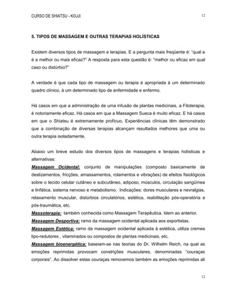 CURSO DE SHIATSU - KOJJI 12
12
5. TIPOS DE MASSAGEM E OUTRAS TERAPIAS HOLÍSTICAS
Existem diversos tipos de massagem e terapias. E a pergunta mais freqüente é: “qual a
é a melhor ou mais eficaz?” A resposta para esta questão é: “melhor ou eficaz em qual
caso ou distúrbio?”
A verdade é que cada tipo de massagem ou terapia é apropriada à um determinado
quadro clínico, à um determinado tipo de enfermidade e enfermo.
Há casos em que a administração de uma infusão de plantas medicinais, a Fitoterapia,
é notoriamente eficaz. Há casos em que a Massagem Sueca é muito eficaz. E há casos
em que o Shiatsu é extremamente profícuo. Experiências clínicas têm demonstrado
que a combinação de diversas terapias alcançam resultados melhores que uma ou
outra terapia isoladamente.
Abaixo um breve estudo dos diversos tipos de massagens e terapias holísticas e
alternativas:
Massagem Ocidental: conjunto de manipulações (composto basicamente de
deslizamentos, fricções, amassamentos, rolamentos e vibrações) de efeitos fisiológicos
sobre o tecido celular cutâneo e subcutâneo, adiposo, músculos, circulação sangüínea
e linfática, sistema nervoso e metabolismo. Indicações: dores musculares e nevralgias,
relaxamento muscular, distúrbios circulatórios, estética, reabilitação pós-operatória e
pós-traumática, etc.
Massoterapia: também conhecida como Massagem Terapêutica. Idem ao anterior.
Massagem Desportiva: ramo da massagem ocidental aplicada aos esportistas.
Massagem Estética: ramo da massagem ocidental aplicada à estética, utiliza cremes
lipo-redutores , vitaminados ou compostos de plantas medicinais, etc.
Massagem bioenergética: baseiam-se nas teorias do Dr. Wilhelm Reich, na qual as
emoções reprimidas provocam constrições musculares, denominadas “couraças
corporais”. Ao dissolver estas couraças removemos também as emoções reprimidas ali
 
