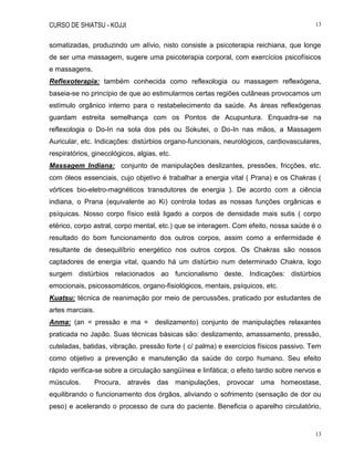 CURSO DE SHIATSU - KOJJI 13
13
somatizadas, produzindo um alívio, nisto consiste a psicoterapia reichiana, que longe
de ser uma massagem, sugere uma psicoterapia corporal, com exercícios psicofísicos
e massagens.
Reflexoterapia: também conhecida como reflexologia ou massagem reflexógena,
baseia-se no princípio de que ao estimularmos certas regiões cutâneas provocamos um
estímulo orgânico interno para o restabelecimento da saúde. As áreas reflexógenas
guardam estreita semelhança com os Pontos de Acupuntura. Enquadra-se na
reflexologia o Do-In na sola dos pés ou Sokutei, o Do-In nas mãos, a Massagem
Auricular, etc. Indicações: distúrbios organo-funcionais, neurológicos, cardiovasculares,
respiratórios, ginecológicos, algias, etc.
Massagem Indiana: conjunto de manipulações deslizantes, pressões, fricções, etc.
com óleos essenciais, cujo objetivo é trabalhar a energia vital ( Prana) e os Chakras (
vórtices bio-eletro-magnéticos transdutores de energia ). De acordo com a ciência
indiana, o Prana (equivalente ao Ki) controla todas as nossas funções orgânicas e
psíquicas. Nosso corpo físico está ligado a corpos de densidade mais sutis ( corpo
etérico, corpo astral, corpo mental, etc.) que se interagem. Com efeito, nossa saúde é o
resultado do bom funcionamento dos outros corpos, assim como a enfermidade é
resultante de desequilíbrio energético nos outros corpos. Os Chakras são nossos
captadores de energia vital, quando há um distúrbio num determinado Chakra, logo
surgem distúrbios relacionados ao funcionalismo deste. Indicações: distúrbios
emocionais, psicossomáticos, organo-fisiológicos, mentais, psíquicos, etc.
Kuatsu: técnica de reanimação por meio de percussões, praticado por estudantes de
artes marciais.
Anma: (an = pressão e ma = deslizamento) conjunto de manipulações relaxantes
praticada no Japão. Suas técnicas básicas são: deslizamento, amassamento, pressão,
cuteladas, batidas, vibração, pressão forte ( c/ palma) e exercícios físicos passivo. Tem
como objetivo a prevenção e manutenção da saúde do corpo humano. Seu efeito
rápido verifica-se sobre a circulação sangüínea e linfática; o efeito tardio sobre nervos e
músculos. Procura, através das manipulações, provocar uma homeostase,
equilibrando o funcionamento dos órgãos, aliviando o sofrimento (sensação de dor ou
peso) e acelerando o processo de cura do paciente. Beneficia o aparelho circulatório,
 