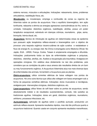 CURSO DE SHIATSU - KOJJI 14
14
sistema nervoso, músculos e articulações. Indicações: relaxamento, dores, problemas
articulatórios, reabilitação física, etc.
Moxabustão: ou moxaterapia, emprega a combustão de cones ou cigarros de
Artemísia sobre os pontos de acupuntura. Visa o equilíbrio bioenergético, tem ação
tonificante, relaxante e elimina as energias agressoras cosmoclimáticas do frio, vento e
umidade. Indicações: distúrbios orgânicos, reabilitação, atrofias, possui um poder
terapêutico excepcional, sobretudo em doenças crônicas, reumatismo, gripe, asma,
bronquite, hérnia discal, etc.
Acupuntura: técnica de introdução de agulhas em determinadas áreas da epiderme
que possuem ação terapêutica reflexo-visceral e bioenergética com o objetivo de
provocar uma resposta orgânica víscero-cutânea de ação curativa e restabelecer o
fluxo de energia Ki, ou energia vital. Na China é empregada como Medicina Oficial. No
Japão, EUA , URSS, França, Coréia, Taiwan é amplamente empregada e difundida.
Indicações: praticamente todos os tipos de enfermidades orgânicas e psíquicas,
distúrbios, distrofias, atrofias, etc. Acelera a recuperação pós-traumática. Analgesia em
operações cirúrgicas. Em estética atua diretamente na raiz dos problemas, pois
considera que as condições da pele e seus anexos são resultados diretos de um bom
ou mau funcionamento orgânico. A Acupuntura Veterinária atua nos mais diversos tipos
de enfermidades dos animais, há também a Acupuntura para as plantas.
Eletro-acupuntura: utiliza correntes elétricas de baixa voltagem nos pontos de
acupuntura. Há uma outra técnica que utiliza alta voltagem em baixa amperagem sob a
forma de pequenas centelhas elétricas. Indicações: dores musculares e nevrálgicas,
analgesia para intervenções cirúrgicas, distúrbios orgânicos. etc.
Laser-acupuntura: utiliza feixes de soft laser sobre os pontos de acupuntura, sendo
absolutamente indolor e de resultados surpreendentes, contudo, não substitui as
tradicionais agulhas. Indicações: dores em geral, distúrbios orgânicos, reumatismo,
artritismo, processos infecciosos, etc.
Auriculoterapia: aplicação de agulhas sobre o pavilhão auricular, produzindo um
estímulo reflexo-visceral. Apresenta resultados rápidos, mas não tão profícuos quanto a
acupuntura tradicional. Quando usada em conjunto apresenta resultados maravilhosos.
 