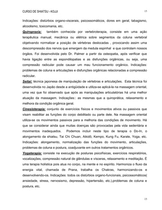 CURSO DE SHIATSU - KOJJI 15
15
Indicações: distúrbios organo-viscerais, psicossomáticos, dores em geral, tabagismo,
alcoolismo, toxicomania, etc.
Quiropraxia: também conhecida por vertebroterapia, consiste em uma ação
terapêutica manual, mecânica ou elétrica sobre segmentos da coluna vertebral
objetivando normalizar a posição de vértebras deslocadas , provocando assim uma
descompressão dos nervos que emergem da medula espinhal e que controlam nossos
órgãos. Foi desenvolvida pelo Dr. Palmer a partir da osteopatia, após verificar que
havia ligação entre as espondilopatias e as disfunções orgânicas, ou seja, uma
compressão radicular pode causar um mau funcionamento orgânico. Indicações:
problemas de coluna e articulações e disfunções orgânicas relacionadas a compressão
radicular.
Seitai: técnica japonesa de manipulação de vértebras e articulações. Esta técnica foi
desenvolvida no Japão desde a antigüidade e utiliza-se aplicá-la na massagem oriental,
uma vez que foi observado que após as manipulações articulatórias há uma melhor
atuação da massagem. Indicações:: as mesmas que a quiroprática, relaxamento e
melhora da condição orgânica geral.
Cinesioterapia: conjunto de exercícios físicos e movimentos ativos ou passivos que
visam reabilitar as funções do corpo debilitado ou parte dele. Na massagem oriental
utiliza-se os movimentos passivos para a melhoria das condições de movimento. Há
que se considerar ainda que muitas doenças são provocadas pela vida sedentária e
movimentos inadequados. Podemos incluir neste tipo de terapia o Do-In, o
alongamento da shiatsu, Tai Chi Chuan, Aikidô, Kempo, Kung Fu, Karate, Yoga, etc.
Indicações: alongamento, normalização das funções do movimento, articulações,
problemas de coluna e postura, coadjuvante em outros tratamentos orgânicos.
Yogaterapia: consiste na execução de posturas psicofísicas, exercícios respiratórios,
vocalizações, compressão natural de glândulas e vísceras, relaxamento e meditação. É
uma terapia holística pois atua no corpo, na mente e no espírito. Harmoniza o fluxo da
energia vital, chamada de Prana, trabalha os Chakras, harmonizando-os e
desenvolvendo-os. Indicações: todos os distúrbios organo-funcionais, psicossomáticos(
ansiedade, stress, nervosismo, depressão, hipertensão, etc.),problemas de coluna e
postura, etc.
 