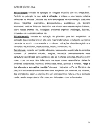 CURSO DE SHIATSU - KOJJI 16
16
Musicoterapia: consiste na aplicação de seleções musicais com fins terapêuticos.
Partindo do princípio de que tudo é vibração, a música é uma terapia holística
formidável. As Músicas Clássicas são muito empregadas na musicoterapia, possuindo
efeitos relaxantes, respiratórios, psicossomáticos, analgésicos, etc. Existem
atualmente, músicas feitas em laboratório que atuam sobre nossos órgãos internos,
sobre nossos chakras, etc. Indicações: problemas orgânicos (respiração, digestão,
circulação, etc.), psicossomáticos, etc.
Piramidoterapia: consiste na aplicação de pirâmides para fins terapêuticos. A
aplicação das pirâmides tem um alto efeito regenerador celular e vitalizante ou mesmo
calmante, de acordo com o material e cor destas. Indicações: distúrbios orgânicos e
funcionais, traumatismos, machucaduras, insônia, nervosismo, etc.
Nutroterapia: consiste na ingestão adequada, balanceada e equilibrada de alimentos
nutritivos. Os alimentos naturais, integrais, cultivados biodinamicamente (vide
agricultura biodinâmica), sem agrotóxicos são os melhores alimentos. Devemos nutrir
nosso corpo com uma dieta balanceada que supra nossas necessidades diárias de
proteínas, carboidratos, vitaminas, aminoácidos, fibras, gorduras e minerais. “Seja o
teu alimento o teu melhor remédio” afirmava Hipócrates, o Pai da Medicina. As
pesquisas modernas têm demonstrado o valor terapêutico das vitaminas, dos minerais,
dos aminoácidos, assim, a vitamina C é um anti-histamínico natural, evita a oxidação
celular, auxilia nos processos infecciosos, etc. Indicações: todas enfermidades.
 