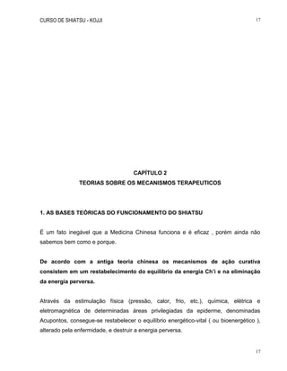 CURSO DE SHIATSU - KOJJI 17
17
CAPÍTULO 2
TEORIAS SOBRE OS MECANISMOS TERAPEUTICOS
1. AS BASES TEÓRICAS DO FUNCIONAMENTO DO SHIATSU
É um fato inegável que a Medicina Chinesa funciona e é eficaz , porém ainda não
sabemos bem como e porque.
De acordo com a antiga teoria chinesa os mecanismos de ação curativa
consistem em um restabelecimento do equilíbrio da energia Ch’i e na eliminação
da energia perversa.
Através da estimulação física (pressão, calor, frio, etc.), química, elétrica e
eletromagnética de determinadas áreas privilegiadas da epiderme, denominadas
Acupontos, consegue-se restabelecer o equilíbrio energético-vital ( ou bioenergético ),
alterado pela enfermidade, e destruir a energia perversa.
 