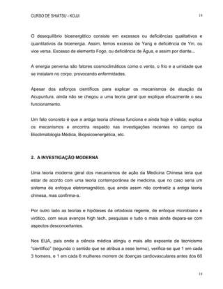 CURSO DE SHIATSU - KOJJI 18
18
O desequilíbrio bioenergético consiste em excessos ou deficiências qualitativos e
quantitativos da bioenergia. Assim, temos excesso de Yang e deficiência de Yin, ou
vice versa. Excesso de elemento Fogo, ou deficiência de Água, e assim por diante...
A energia perversa são fatores cosmoclimáticos como o vento, o frio e a umidade que
se instalam no corpo, provocando enfermidades.
Apesar dos esforços científicos para explicar os mecanismos de atuação da
Acupuntura, ainda não se chegou a uma teoria geral que explique eficazmente o seu
funcionamento.
Um fato concreto é que a antiga teoria chinesa funciona e ainda hoje é válida; explica
os mecanismos e encontra respaldo nas investigações recentes no campo da
Bioclimatologia Médica, Biopsicoenergética, etc.
2. A INVESTIGAÇÃO MODERNA
Uma teoria moderna geral dos mecanismos de ação da Medicina Chinesa teria que
estar de acordo com uma teoria contemporânea de medicina, que no caso seria um
sistema de enfoque eletromagnético, que ainda assim não contradiz a antiga teoria
chinesa, mas confirma-a.
Por outro lado as teorias e hipóteses da ortodoxia regente, de enfoque microbiano e
virótico, com seus avanços high tech, pesquisas e tudo o mais ainda depara-se com
aspectos desconcertantes.
Nos EUA, país onde a ciência médica atingiu o mais alto expoente de tecnicismo
“científico” (segundo o sentido que se atribua a esse termo), verifica-se que 1 em cada
3 homens, e 1 em cada 6 mulheres morrem de doenças cardiovasculares antes dos 60
 
