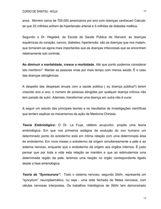 CURSO DE SHIATSU - KOJJI 19
19
anos. Morrem cerca de 700.000 americanos por ano com doenças cardíacas! Calcula-
se que 25 milhões sofrem de hipertensão arterial e 5 milhões de diabetes mellitus.
Segundo o Dr. Hegsted, da Escola de Saúde Publica de Harvard, as doenças
isquêmicas do coração, cancro, diabetes, hipertensão, são as doenças que nos matam,
que tornaram-se agora mais importantes que as doenças infecciosas que se encontram
relativamente sob controle.
Ao diminuir a mortalidade, cresce a morbidade. Até que ponto podemos considerar
isto meritório? Manter as pessoas vivas por mais tempo com menos saúde. É o caso
das doenças iatrogênicas.
A despeito das despesas anuais com a saúde pública ( ou doença pública?) terem
crescido ano a ano, o número de pessoas atingidas por qualquer doença crônica não
tem parado de subir. Ademais, transformar uma doença em outra não é curar.
A seguir um estudo das principais teorias e os resultados de investigações científicas
que tentam explicar os mecanismos da ação da Medicina Chinesa.
Teoria Embriológica: O Dr. La Fuye, célebre acupuntor, propõe uma teoria
embriológica. Em que nos primeiros estágios da evolução do ovo humano um
determinado ponto do ectodermo está em íntima relação com uma determinada área
do endodermo. Em nove meses o ectodermo dá origem simultaneamente a pele e ao
sistema nervoso, enquanto que o endodermo dá origem aos órgãos internos. É justo
pensar que por toda a vida esta relação se mantém e que ao estimularmos uma
determinada região da pele, teremos uma reação no órgão correspondente ligado
desde a fase embriológica.
Teoria da “Synneurona”: Todo o sistema nervoso, segundo Stöhr, representa um
“syncytium” neuroplasmático, ou seja , uma rede fechada de filetes nervosos, com
células nervosas interpostas. Os trabalhos histológicos de Stöhr tem demonstrado
 