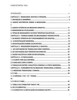 CURSO DE SHIATSU - KOJJI 2
2
INTRODUÇÃO................................................................................................................ 4
CAPÍTULO 1 - MASSAGEM, SHIATSU E ORIGENS..................................................... 5
1. DEFINIÇÃO E SINOMÍNIA.......................................................................................... 5
2. DADOS HISTÓRICOS SOBRE A MASSAGEM..........................................................
7
3. DADOS HITÓRICOS DA MEDICINA ORIENTAL..................................................... 11
4. MASSAGEM NA ATUALIDADE................................................................................ 11
5. TIPOS DE MASSAGEM E OUTRAS TERAPIAS HOLÍSTICAS................................12
CAPÍTULO 2 - TEORIAS SOBRE OS MECANISMOS TERAPEUTICOS.................... 18
1. AS BASES TEÓRICAS DO FUNCIONAMENTO DO SHIATSU............................... 18
2. A INVESTIGAÇÃO MODERNA................................................................................ 19
3. INVESTIGAÇÕES SOBRE ACUPUNTURA.............................................................. 22
CAPÍTULO 3 - MASSAGEM OCIDENTAL X SHIATSU................................................ 25
1. AS VANTAGENS DE TRABALHAR COM A ENERGIA.......................................... 25
2. AS VANTAGENS DAS TERAPIAS NATURISTAS................................................... 30
3. SAÚDE HOLÍSTICA E BEM ESTAR INTEGRAL..................................................... 30
CAPÍTULO 4 - A FISICALIDADE.................................................................................. 32
1. O CORPO TEM SUA HISTÓRIA............................................................................... 32
2. O DIÁLOGO COM O CORPO................................................................................... 35
3. PARALELOS ENTRE A DIALÉTICA CHINESA E A FÍSICA MODERNA................. 35
CAPÍTULO 5 - FUNDAMENTOS DA MEDICINA TRADICIONAL CHINESA................ 40
1. A MEDICINA TRADICIONAL CHINESA................................................................... 40
2. O TAO....................................................................................................................... 40
3. A ENERGIA: C’HI / KI / PRANA................................................................................
41
4. O YIN E O YANG...................................................................................................... 43
5. TABELA DE ATRIBUTOS YANG E YIN................................................................... 45
6. OS 5 ELEMENTOS................................................................................................... 46
7. O CONCEITO E A INSTALAÇÃO DA DOENÇA NA MTC....................................... 49
 