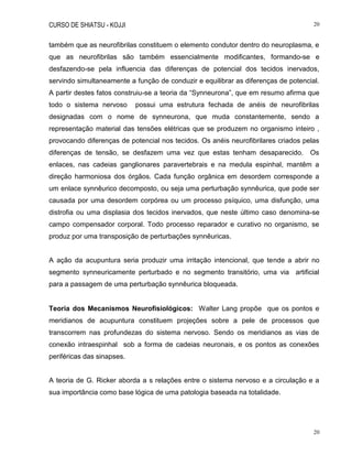 CURSO DE SHIATSU - KOJJI 20
20
também que as neurofibrilas constituem o elemento condutor dentro do neuroplasma, e
que as neurofibrilas são também essencialmente modificantes, formando-se e
desfazendo-se pela influencia das diferenças de potencial dos tecidos inervados,
servindo simultaneamente a função de conduzir e equilibrar as diferenças de potencial.
A partir destes fatos construiu-se a teoria da “Synneurona”, que em resumo afirma que
todo o sistema nervoso possui uma estrutura fechada de anéis de neurofibrilas
designadas com o nome de synneurona, que muda constantemente, sendo a
representação material das tensões elétricas que se produzem no organismo inteiro ,
provocando diferenças de potencial nos tecidos. Os anéis neurofibrilares criados pelas
diferenças de tensão, se desfazem uma vez que estas tenham desaparecido. Os
enlaces, nas cadeias ganglionares paravertebrais e na medula espinhal, mantêm a
direção harmoniosa dos órgãos. Cada função orgânica em desordem corresponde a
um enlace synnêurico decomposto, ou seja uma perturbação synnêurica, que pode ser
causada por uma desordem corpórea ou um processo psíquico, uma disfunção, uma
distrofia ou uma displasia dos tecidos inervados, que neste último caso denomina-se
campo compensador corporal. Todo processo reparador e curativo no organismo, se
produz por uma transposição de perturbações synnêuricas.
A ação da acupuntura seria produzir uma irritação intencional, que tende a abrir no
segmento synneuricamente perturbado e no segmento transitório, uma via artificial
para a passagem de uma perturbação synnêurica bloqueada.
Teoria dos Mecanismos Neurofisiológicos: Walter Lang propõe que os pontos e
meridianos de acupuntura constituem projeções sobre a pele de processos que
transcorrem nas profundezas do sistema nervoso. Sendo os meridianos as vias de
conexão intraespinhal sob a forma de cadeias neuronais, e os pontos as conexões
periféricas das sinapses.
A teoria de G. Ricker aborda a s relações entre o sistema nervoso e a circulação e a
sua importância como base lógica de uma patologia baseada na totalidade.
 