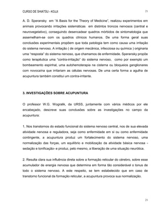 CURSO DE SHIATSU - KOJJI 21
21
A. D. Speransky em “A Basis for the Theory of Medicine”, realizou experimentos em
animais provocando irritações sistemáticas em distintos troncos nervosos (central e
neurovegetativo), conseguindo desencadear quadros mórbidos de sintomatologia que
assemelham-se com os quadros clínicos humanos. De uma forma geral suas
conclusões experimentais propõem que toda patologia tem como causa uma irritação
do sistema nervoso. A irritação ( de origem mecânica, infecciosa ou química ) originaria
uma “resposta” do sistema nervoso, que chamamos de enfermidade. Speransky propõe
como terapêutica uma “contra-irritação” do sistema nervoso, como por exemplo um
bombeamento espinhal, uma autohemoterapia na cisterna ou bloqueios ganglionares
com novocaína que irritariam as células nervosas. De uma certa forma a agulha de
acupuntura também constitui um contra-irritante.
3. INVESTIGAÇÕES SOBRE ACUPUNTURA
O professor W.G. Wogralik, da URSS, juntamente com vários médicos por ele
encabeçado, descreve suas conclusões sobre as investigações no campo da
acupuntura:
1. Nos transtornos do estado funcional do sistema nervoso central, nos de sua elevada
atividade nervosa e reguladora, seja como enfermidade em si ou como enfermidade
contingente, a acupuntura produz um fortalecimento do sistema nervoso, uma
normalização das forças, um equilíbrio e mobilização da atividade básica nervosa -
sedação e tonificação- e produz, pelo mesmo, a liberação de uma situação neurótica.
2. Resulta clara sua influência direta sobre a formação reticular do cérebro, sobre esse
acumulador de energia nervosa que determina em forma tão considerável o tonus de
todo o sistema nervoso. A este respeito, se tem estabelecido que em caso de
transtorno funcional da formação reticular, a acupuntura provoca sua normalização.
 