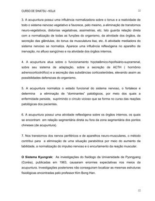 CURSO DE SHIATSU - KOJJI 22
22
3. A acupuntura possui uma influência normalizadora sobre o tonus e a reatividade de
todo o sistema nervoso vegetativo e favorece, pelo mesmo, a eliminação de transtornos
neuro-vegetativos, distonias vegetativas, assimetrias, etc. Isto guarda relação direta
com a normalização de todas as funções do organismo, da atividade dos órgãos, da
secreção das glândulas, do tonus da musculatura lisa, etc. A atividade mediadora do
sistema nervoso se normaliza. Aparece uma influência reflexógena no aparelho de
inervação, no afluxo sangüíneo e na atividade dos órgãos internos.
4. A acupuntura atua sobre o funcionamento hipotalâmico-hipofisiário-suprarrenal,
sobre seu sistema de adaptação, sobre a secreção de ACTH ( hormônio
adrenocorticotrófico) e a secreção das substâncias corticosteróides, elevando assim as
possibilidades defensivas do organismo.
5. A acupuntura normaliza o estado funcional do sistema nervoso, o fortalece e
determina a eliminação de “dominantes” patológicos, por meio dos quais a
enfermidade persiste, suprimindo o círculo vicioso que se forma no curso das reações
patológicas dos pacientes.
6. A acupuntura possui uma atividade reflexógena sobre os órgãos internos, os quais
se encontram em relação segmentária direta ou fora da zona segmentária dos pontos
chineses (de acupuntura).
7. Nos transtornos dos nervos periféricos e de aparelhos neuro-musculares, o método
contribui para a eliminação de uma situação parabiótica por meio do aumento da
labilidade, a normalização do impulso nervoso e o encurtamento da reação muscular.
O Sistema Kyungrak: As investigações do fisiólogo da Universidade de Pyongyang
(Coréia), publicadas em 1963, causaram enormes expectativas nos meios da
acupuntura. Investigações posteriores não conseguiram localizar as mesmas estruturas
fisiológicas encontradas pelo professor Kim Bong Han.
 