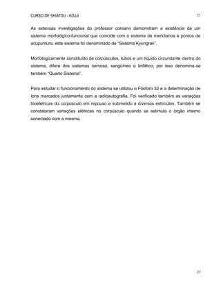 CURSO DE SHIATSU - KOJJI 23
23
As extensas investigações do professor coreano demonstram a existência de um
sistema morfológico-funcional que coincide com o sistema de meridianos e pontos de
acupuntura, este sistema foi denominado de “Sistema Kyungrak”.
Morfologicamente constituído de corpúsculos, tubos e um líquido circundante dentro do
sistema, difere dos sistemas nervoso, sangüíneo e linfático, por isso denomina-se
também “Quarto Sistema”.
Para estudar o funcionamento do sistema se utilizou o Fósforo 32 e a determinação de
íons marcados juntamente com a radioautografia. Foi verificado também as variações
bioelétricas do corpúsculo em repouso e submetido a diversos estímulos. Também se
constataram variações elétricas no corpúsculo quando se estimula o órgão interno
conectado com o mesmo.
 