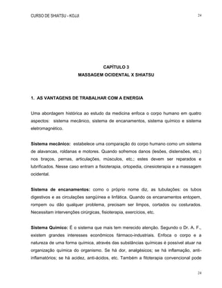 CURSO DE SHIATSU - KOJJI 24
24
CAPÍTULO 3
MASSAGEM OCIDENTAL X SHIATSU
1. AS VANTAGENS DE TRABALHAR COM A ENERGIA
Uma abordagem histórica ao estudo da medicina enfoca o corpo humano em quatro
aspectos: sistema mecânico, sistema de encanamentos, sistema químico e sistema
eletromagnético.
Sistema mecânico: estabelece uma comparação do corpo humano como um sistema
de alavancas, roldanas e motores. Quando sofremos danos (lesões, distensões, etc.)
nos braços, pernas, articulações, músculos, etc.; estes devem ser reparados e
lubrificados. Nesse caso entram a fisioterapia, ortopedia, cinesioterapia e a massagem
ocidental.
Sistema de encanamentos: como o próprio nome diz, as tubulações: os tubos
digestivos e as circulações sangüínea e linfática. Quando os encanamentos entopem,
rompem ou dão qualquer problema, precisam ser limpos, cortados ou costurados.
Necessitam intervenções cirúrgicas, fisioterapia, exercícios, etc.
Sistema Químico: É o sistema que mais tem merecido atenção. Segundo o Dr. A. F.,
existem grandes interesses econômicos fármaco-industriais. Enfoca o corpo e a
natureza de uma forma química, através das substâncias químicas é possível atuar na
organização química do organismo. Se há dor, analgésicos; se há inflamação, anti-
inflamatórios; se há acidez, anti-ácidos, etc. Também a fitoterapia convencional pode
 