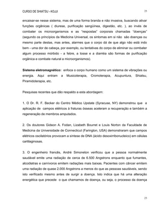 CURSO DE SHIATSU - KOJJI 25
25
encaixar-se nesse sistema, mas de uma forma branda e não invasiva, buscando ativar
funções orgânicas ( diurese, purificação sangüínea, digestão, etc. ), ao invés de
combater os microorganismos e as “respostas” corporais chamadas “doenças”
(segundo os princípios da Medicina Universal, os sintomas em si não são doenças ou
mesmo parte destas, mas antes, alarmes que o corpo dá de que algo não está indo
bem - uma dor de cabeça, por exemplo, ou tentativas do corpo de eliminar ou combater
algum processo mórbido - a febre, a tosse e a diarréia são formas de purificação
orgânica e combate natural a microorganismos).
Sistema eletromagnético: enfoca o corpo humano como um sistema de vibrações ou
energia. Aqui entram a Musicoterapia, Cromoterapia, Acupuntura, Shiatsu,
Piramidoterapia, etc.
Pesquisas recentes que dão respaldo a esta abordagem:
1. O Dr. R. F. Becker do Centro Médico Upstate (Syracuse, NY) demonstrou que a
aplicação de campos elétricos à fraturas ósseas aceleram a recuperação e também a
regeneração de membros amputados.
2. Os doutores Gideon A. Fodan, Lizabeth Bourret e Louis Norton da Faculdade de
Medicina da Universidade de Connecticut (Farington, USA) demonstraram que campos
elétricos oscilatórios provocam a síntese de DNA (ácido desoxirribonucleico) em células
cartilaginosas.
3. O engenheiro francês, André Simoneton verificou que a pessoa normalmente
saudável emite uma radiação de cerca de 6.500 Angstrons enquanto que fumantes,
alcoólatras e carnívoros emitem radiações mais baixas. Pacientes com câncer emitem
uma radiação de quase 2.000 Angstrons a menos do que as pessoas saudáveis, sendo
isto verificado mesmo antes de surgir a doença. Isto indica que há uma alteração
energética que precede o que chamamos de doença, ou seja, o processo da doença
 