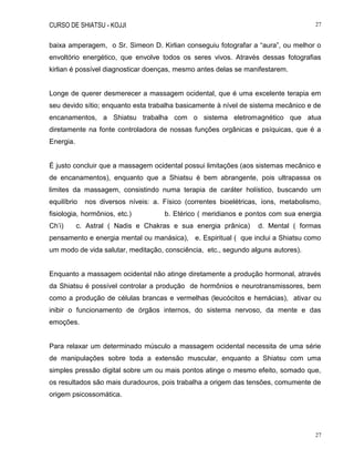 CURSO DE SHIATSU - KOJJI 27
27
baixa amperagem, o Sr. Simeon D. Kirlian conseguiu fotografar a “aura”, ou melhor o
envoltório energético, que envolve todos os seres vivos. Através dessas fotografias
kirlian é possível diagnosticar doenças, mesmo antes delas se manifestarem.
Longe de querer desmerecer a massagem ocidental, que é uma excelente terapia em
seu devido sítio; enquanto esta trabalha basicamente à nível de sistema mecânico e de
encanamentos, a Shiatsu trabalha com o sistema eletromagnético que atua
diretamente na fonte controladora de nossas funções orgânicas e psíquicas, que é a
Energia.
É justo concluir que a massagem ocidental possui limitações (aos sistemas mecânico e
de encanamentos), enquanto que a Shiatsu é bem abrangente, pois ultrapassa os
limites da massagem, consistindo numa terapia de caráter holístico, buscando um
equilíbrio nos diversos níveis: a. Físico (correntes bioelétricas, íons, metabolismo,
fisiologia, hormônios, etc.) b. Etérico ( meridianos e pontos com sua energia
Ch‟i) c. Astral ( Nadis e Chakras e sua energia prânica) d. Mental ( formas
pensamento e energia mental ou manásica), e. Espiritual ( que inclui a Shiatsu como
um modo de vida salutar, meditação, consciência, etc., segundo alguns autores).
Enquanto a massagem ocidental não atinge diretamente a produção hormonal, através
da Shiatsu é possível controlar a produção de hormônios e neurotransmissores, bem
como a produção de células brancas e vermelhas (leucócitos e hemácias), ativar ou
inibir o funcionamento de órgãos internos, do sistema nervoso, da mente e das
emoções.
Para relaxar um determinado músculo a massagem ocidental necessita de uma série
de manipulações sobre toda a extensão muscular, enquanto a Shiatsu com uma
simples pressão digital sobre um ou mais pontos atinge o mesmo efeito, somado que,
os resultados são mais duradouros, pois trabalha a origem das tensões, comumente de
origem psicossomática.
 