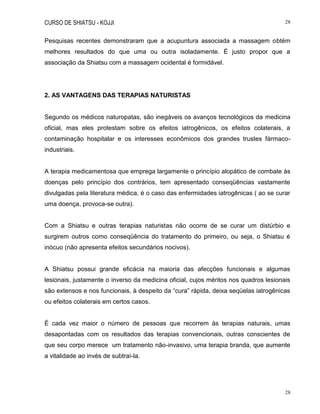 CURSO DE SHIATSU - KOJJI 28
28
Pesquisas recentes demonstraram que a acupuntura associada a massagem obtém
melhores resultados do que uma ou outra isoladamente. É justo propor que a
associação da Shiatsu com a massagem ocidental é formidável.
2. AS VANTAGENS DAS TERAPIAS NATURISTAS
Segundo os médicos naturopatas, são inegáveis os avanços tecnológicos da medicina
oficial, mas eles protestam sobre os efeitos iatrogênicos, os efeitos colaterais, a
contaminação hospitalar e os interesses econômicos dos grandes trustes fármaco-
industriais.
A terapia medicamentosa que emprega largamente o princípio alopático de combate às
doenças pelo princípio dos contrários, tem apresentado conseqüências vastamente
divulgadas pela literatura médica, é o caso das enfermidades iatrogênicas ( ao se curar
uma doença, provoca-se outra).
Com a Shiatsu e outras terapias naturistas não ocorre de se curar um distúrbio e
surgirem outros como conseqüência do tratamento do primeiro, ou seja, o Shiatsu é
inócuo (não apresenta efeitos secundários nocivos).
A Shiatsu possui grande eficácia na maioria das afecções funcionais e algumas
lesionais, justamente o inverso da medicina oficial, cujos méritos nos quadros lesionais
são extensos e nos funcionais, à despeito da “cura” rápida, deixa seqüelas iatrogênicas
ou efeitos colaterais em certos casos.
É cada vez maior o número de pessoas que recorrem às terapias naturais, umas
desapontadas com os resultados das terapias convencionais, outras conscientes de
que seu corpo merece um tratamento não-invasivo, uma terapia branda, que aumente
a vitalidade ao invés de subtraí-la.
 