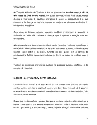 CURSO DE SHIATSU - KOJJI 29
29
As Terapias Naturais são Vitalistas e têm por princípio que saúde e doença são os
dois lados de uma mesma moeda, em outras palavras, quanto mais saúde, menos
doença e vice-versa. O equilíbrio energético é saúde, o desequilíbrio é o que
chamamos de doença, na verdade, apenas um conjunto de sintomas resultantes do
desequilíbrio energético.
Com efeito, as terapias naturais procuram equilibrar o organismo e aumentar a
vitalidade, ao invés de combater a doença, que é apenas a energia, mas em
desequilíbrio.
Além das vantagens de uma terapia natural, isenta de efeitos colaterais, iatrogênicos e
nosotóxicos, produz uma saúde natural de forma econômica e prática. Econômica pois
usamos nosso saber e os dedos, livrando-nos dos gastos com a compra de
medicamentos. Prática porque sempre temos os dedos em mãos, em qualquer lugar e
hora.
Também os exercícios preventivos auxiliam no processo curativo, profilático e de
manutenção da saúde.
3. SAÚDE HOLÍSTICA E BEM ESTAR INTEGRAL
O homem não se resume à um corpo físico, ele tem também uma estrutura emocional,
mental, volitiva, anímica e espiritual. Assim, um Bem Estar Integral só é possível
através de uma abordagem integral, tratando o homem como um todo holístico, nisto
consiste a Saúde Holística.
Enquanto a medicina oficial trata das doenças, a medicina natural ou alternativa trata o
doente, considerando que a doença não é um fenômeno isolado e casual, mas parte
de um processo que envolve corpo, mente, espírito, emoção, sentimento, atitudes
 