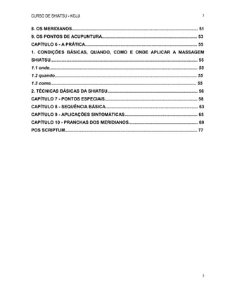 CURSO DE SHIATSU - KOJJI 3
3
8. OS MERIDIANOS...................................................................................................... 51
9. OS PONTOS DE ACUPUNTURA............................................................................. 53
CAPÍTULO 6 - A PRÁTICA........................................................................................... 55
1. CONDIÇÕES BÁSICAS, QUANDO, COMO E ONDE APLICAR A MASSAGEM
SHIATSU....................................................................................................................... 55
1.1 onde........................................................................................................................ 55
1.2 quando................................................................................................................... 55
1.3 como...................................................................................................................... 55
2. TÉCNICAS BÁSICAS DA SHIATSU......................................................................... 56
CAPÍTULO 7 - PONTOS ESPECIAIS........................................................................... 58
CAPÍTULO 8 - SEQUÊNCIA BÁSICA........................................................................... 63
CAPÍTULO 9 - APLICAÇÕES SINTOMÁTICAS........................................................... 65
CAPÍTULO 10 - PRANCHAS DOS MERIDIANOS........................................................ 69
POS SCRIPTUM........................................................................................................... 77
 