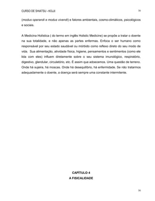 CURSO DE SHIATSU - KOJJI 30
30
(modus operandi e modus vivendi) e fatores ambientais, cosmo-climáticos, psicológicos
e sociais.
A Medicina Holística ( do termo em inglês Holistic Medicine) se propõe a tratar o doente
na sua totalidade, e não apenas as partes enfermas. Enfoca o ser humano como
responsável por seu estado saudável ou mórbido como reflexo direto do seu modo de
vida. Sua alimentação, atividade física, higiene, pensamentos e sentimentos (como ele
lida com eles) influem diretamente sobre o seu sistema imunológico, respiratório,
digestivo, glandular, circulatório, etc. É assim que adoecemos. Uma questão de terreno.
Onde há sujeira, há moscas. Onde há desequilíbrio, há enfermidade. Se não tratarmos
adequadamente o doente, a doença será sempre uma constante intermitente.
CAPÍTULO 4
A FISICALIDADE
 