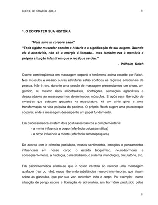 CURSO DE SHIATSU - KOJJI 31
31
1. O CORPO TEM SUA HISTÓRIA
“Mens sana in corpore sano”
“Toda rigidez muscular contém a história e a significação de sua origem. Quando
ela é dissolvida, não só a energia é liberada... mas também traz à memória a
própria situação infantil em que o recalque se deu.”
- Wilhelm Reich
Ocorre com freqüencia em massagem corporal o fenômeno acima descrito por Reich.
Nos músculos e mesmo outras estruturas estão contidos os registros emocionais da
pessoa. Não é raro, durante uma sessão de massagem presenciarmos um choro, um
gemido, ou mesmo risos incontraláveis, contrações, sensações agradáveis e
desagradáveis ao massagearmos determinados músculos. E após essa liberação de
emoções que estavam gravadas na musculatura, há um alívio geral e uma
transformação na vida psíquica do paciente. O próprio Reich sugere uma psicoterapia
corporal, onde a massagem desempenha um papel fundamental.
Em psicossomática existem dois postulados básicos e complementares:
- a mente influencia o corpo (inferência psicossomática)
- o corpo influencia a mente (inferência somatopsíquica)
De acordo com o primeiro postulado, nossos sentimentos, emoções e pensamentos
influenciam em nosso corpo o estado bioquímico, neuro-hormonal e
conseqüentemente, a fisiologia, o metabolismo, o sistema imunológico, circulatório, etc.
Em psicocibernética afirma-se que o nosso cérebro ao receber uma mensagem
qualquer (real ou não), reage liberando substâncias neuro-transmissoras, que atuam
sobre as glândulas, que por sua vez, controlam todo o corpo. Por exemplo: numa
situação de perigo ocorre a liberação de adrenalina, um hormônio produzido pelas
 