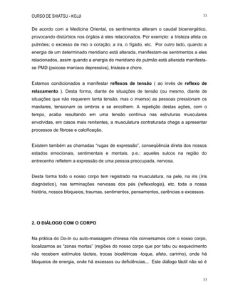 CURSO DE SHIATSU - KOJJI 33
33
De acordo com a Medicina Oriental, os sentimentos alteram o caudal bioenergético,
provocando distúrbios nos órgãos à eles relacionados. Por exemplo: a tristeza afeta os
pulmões; o excesso de riso o coração; a ira, o fígado, etc. Por outro lado, quando a
energia de um determinado meridiano está alterada, manifestam-se sentimentos a eles
relacionados, assim quando a energia do meridiano do pulmão está alterada manifesta-
se PMD (psicose maníaco depressiva), tristeza e choro.
Estamos condicionados a manifestar reflexos de tensão ( ao invés de reflexo de
relaxamento ). Desta forma, diante de situações de tensão (ou mesmo, diante de
situações que não requerem tanta tensão, mas o inverso) as pessoas pressionam os
maxilares, tensionam os ombros e se encolhem. A repetição destas ações, com o
tempo, acaba resultando em uma tensão contínua nas estruturas musculares
envolvidas, em casos mais renitentes, a musculatura contraturada chega a apresentar
processos de fibrose e calcificação.
Existem também as chamadas “rugas de expressão”, conseqüência direta dos nossos
estados emocionais, sentimentais e mentais. p.e.: aqueles sulcos na região do
entrecenho refletem a expressão de uma pessoa preocupada, nervosa.
Desta forma todo o nosso corpo tem registrado na musculatura, na pele, na iris (Iris
diagnóstico), nas terminações nervosas dos pés (reflexologia), etc. toda a nossa
história, nossos bloqueios, traumas, sentimentos, pensamentos, carências e excessos.
2. O DIÁLOGO COM O CORPO
Na prática do Do-In ou auto-massagem chinesa nós conversamos com o nosso corpo,
localizamos as “zonas mortas” (regiões do nosso corpo que por tabu ou esquecimento
não recebem estímulos tácteis, trocas bioelétricas -toque, afeto, carinho), onde há
bloqueios de energia, onde há excessos ou deficiências... Este diálogo táctil não só é
 