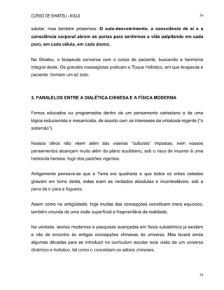 CURSO DE SHIATSU - KOJJI 34
34
salutar, mas também prazeroso. O auto-descobrimento, a consciência de si e a
consciência corporal abrem as portas para sentirmos a vida palpitando em cada
poro, em cada célula, em cada átomo.
Na Shiatsu, o terapeuta conversa com o corpo do paciente, buscando a harmonia
integral deste. Os grandes massagistas praticam o Toque Holístico, em que terapeuta e
paciente formam um só todo.
3. PARALELOS ENTRE A DIALÉTICA CHINESA E A FÍSICA MODERNA
Fomos educados ou programados dentro de um pensamento cartesiano e de uma
lógica reducionista e mecanicista, de acordo com os interesses da ortodoxia regente (“o
sistemão”).
Nossos olhos não vêem além das viseiras “culturais” impostas, nem nossos
pensamentos alcançam muito além do plano euclidiano, sob o risco de incorrer à uma
hedionda heresia: fugir dos padrões vigentes.
Antigamente pensava-se que a Terra era quadrada e que todos os orbes celestes
giravam em torno desta, estas eram as verdades absolutas e incontestáveis, sob a
pena de ir para a fogueira.
Assim como na antigüidade, hoje muitas das concepções constituem mero equívoco,
também oriunda de uma visão superficial e fragmentária da realidade.
Na verdade, teorias modernas e pesquisas avançadas em física subatômica já existem
e vão de encontro às antigas concepções chinesas do universo. Mas levará ainda
algumas décadas para se introduzir no curriculum escolar esta visão de um universo
dinâmico e holístico, tal como o concebiam os sábios chineses.
 