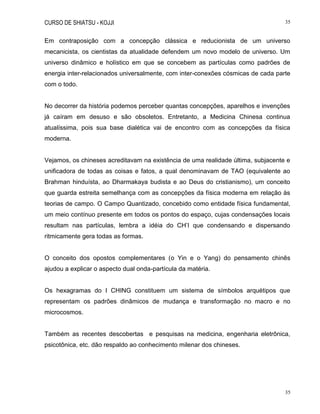CURSO DE SHIATSU - KOJJI 35
35
Em contraposição com a concepção clássica e reducionista de um universo
mecanicista, os cientistas da atualidade defendem um novo modelo de universo. Um
universo dinâmico e holístico em que se concebem as partículas como padrões de
energia inter-relacionados universalmente, com inter-conexões cósmicas de cada parte
com o todo.
No decorrer da história podemos perceber quantas concepções, aparelhos e invenções
já caíram em desuso e são obsoletos. Entretanto, a Medicina Chinesa continua
atualíssima, pois sua base dialética vai de encontro com as concepções da física
moderna.
Vejamos, os chineses acreditavam na existência de uma realidade última, subjacente e
unificadora de todas as coisas e fatos, a qual denominavam de TAO (equivalente ao
Brahman hinduísta, ao Dharmakaya budista e ao Deus do cristianismo), um conceito
que guarda estreita semelhança com as concepções da física moderna em relação às
teorias de campo. O Campo Quantizado, concebido como entidade física fundamental,
um meio contínuo presente em todos os pontos do espaço, cujas condensações locais
resultam nas partículas, lembra a idéia do CH‟I que condensando e dispersando
ritmicamente gera todas as formas.
O conceito dos opostos complementares (o Yin e o Yang) do pensamento chinês
ajudou a explicar o aspecto dual onda-partícula da matéria.
Os hexagramas do I CHING constituem um sistema de símbolos arquétipos que
representam os padrões dinâmicos de mudança e transformação no macro e no
microcosmos.
Também as recentes descobertas e pesquisas na medicina, engenharia eletrônica,
psicotônica, etc. dão respaldo ao conhecimento milenar dos chineses.
 