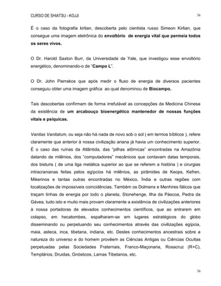 CURSO DE SHIATSU - KOJJI 36
36
É o caso da fotografia kirlian, descoberta pelo cientista russo Simeon Kirlian, que
consegue uma imagem eletrônica do envoltório de energia vital que permeia todos
os seres vivos.
O Dr. Harold Saxton Burr, da Universidade de Yale, que investigou esse envoltório
energético, denominando-o de “Campo L”.
O Dr. John Pierrakos que após medir o fluxo de energia de diversos pacientes
conseguiu obter uma imagem gráfica ao qual denominou de Biocampo.
Tais descobertas confirmam de forma irrefutável as concepções da Medicina Chinesa
da existência de um arcabouço bioenergético mantenedor de nossas funções
vitais e psíquicas.
Vanitas Vanitatum, ou seja não há nada de novo sob o sol ( em termos bíblicos ), refere
claramente que anterior à nossa civilização ariana já havia um conhecimento superior.
É o caso das ruínas da Atlântida, das “pilhas atômicas” encontradas na Amazônia
datando de milênios, dos “computadores” mecânicos que contavam datas temporais,
dos bisturis ( de uma liga metálica superior ao que se referem a história ) e cirurgias
intracranianas feitas pelos egípcios há milênios, as pirâmides de Keops, Kefren,
Mikerinos e tantas outras encontradas no México, Índia e outras regiões com
localizações de impossíveis coincidências. Também os Dolmens e Menhires fálicos que
traçam linhas de energia por todo o planeta, Stonehenge, Ilha da Páscoa, Pedra da
Gávea, tudo isto e muito mais provam claramente a existência de civilizações anteriores
à nossa portadoras de elevados conhecimentos científicos, que ao entrarem em
colapso, em hecatombes, espalharam-se em lugares estratégicos do globo
disseminando ou perpetuando seu conhecimentos através das civilizações egípcia,
maia, asteca, inca, tibetana, indiana, etc. Destes conhecimentos ancestrais sobre a
natureza do universo e do homem provêem as Ciências Antigas ou Ciências Ocultas
perpetuadas pelas Sociedades Fraternais, Franco-Maçonaria, Rosacruz (R+C),
Templários, Druidas, Gnósticos, Lamas Tibetanos, etc.
 