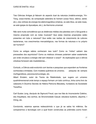 CURSO DE SHIATSU - KOJJI 37
37
Tais Ciências Antigas já falavam do aspecto dual da natureza (matéria-energia, Yin-
Yang, corpo-mente), da composição setenária do homem (corpo físico, etérico, astral,
etc.), dos vórtices de energia bio-eletromagnética (chakras, os sete lótus, as sete rosas,
as sete igrejas do Apocalipse, etc.), da Harmonia universal.
Não será muita coincidência que as distâncias médias dos planetas com o Sol guarde a
mesma proporção com as notas musicais? Que estas mesmas proporções estão
presentes em toda a natureza? Que estão nas razões de crescimento de culturas
bacterianas, nos crescimentos mercadológicos, nas formas da natureza e no próprio
ser humano?
Como os antigos sábios conheciam isso tudo? Como os “índios” sabiam das
precessões dos equinócios? Como os médicos chineses poderiam saber exatamente
por onde circulava a energia vital sem dissecar o corpo? As explicações que a ciência
ortodoxa fornecem são insatisfatórias...
Contudo, a Ciência está evoluindo com teorias e pesquisas que expandem as fronteiras
conhecidas e limitadas. Com modelos quânticos do universo, pesquisa de campos
morfogenéticos, psiconeuroimunologia, etc.
Albert Einstein, autor da Teoria da Relatividade, que sugere um universo
quadridimensional onde tempo e espaço formam um todo contínuo, tinha como livro de
cabeceira A Doutrina Secreta de Helena Petrovna Blavatsky, fundadora da Sociedade
Teosófica.
Carl Gustav Jung, discípulo de Sigmund Freud, que nos fala do Inconsciente Coletivo,
dos Arquétipos, dos sonhos, da Sincronicidade Casual, estudava budismo, alquimia, I
Ching, etc.
Concluindo, estamos apenas redescobrindo o que já se sabia há milênios. Se
compararmos a tecnologia com a qual foram construídas as pirâmides (como foram
 