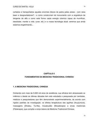 CURSO DE SHIATSU - KOJJI 38
38
cortados e transportados aqueles enormes blocos de pedra pelas areias - com raios
laser e desgravitadores? - e como construíram tal monumento com a angulatura da
tangente de alfa e como esta forma capta energia cósmica capaz de mumificar,
desidratar, manter a vida, curar, etc.) e a nossa tecnologia atual, veremos que ainda
estamos engatinhando...
CAPÍTULO 5
FUNDAMENTOS DA MEDICINA TRADICIONAL CHINESA
1. A MEDICINA TRADICIONAL CHINESA
Contando com mais de 5.000 mil anos de existência, sua eficácia tem atravessado os
milênios e desde as últimas décadas tem sido estudada e pesquisada por cientistas,
médicos e pesquisadores que têm demonstrado experimentalmente, de acordo com
rígidos padrões de investigação, os efeitos terapêuticos das agulhas (Acupuntura),
massagens (Shiatsu, Tui-Na), moxabustão (Moxaterapia) e ervas medicinais
(Fitoterapia), que compõe o corpo básico da Medicina Tradicional Chinesa.
 