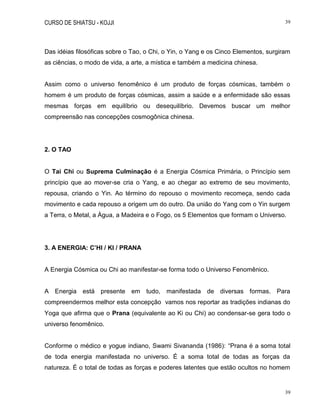 CURSO DE SHIATSU - KOJJI 39
39
Das idéias filosóficas sobre o Tao, o Chi, o Yin, o Yang e os Cinco Elementos, surgiram
as ciências, o modo de vida, a arte, a mística e também a medicina chinesa.
Assim como o universo fenomênico é um produto de forças cósmicas, também o
homem é um produto de forças cósmicas, assim a saúde e a enfermidade são essas
mesmas forças em equilíbrio ou desequilíbrio. Devemos buscar um melhor
compreensão nas concepções cosmogônica chinesa.
2. O TAO
O Tai Chi ou Suprema Culminação é a Energia Cósmica Primária, o Princípio sem
princípio que ao mover-se cria o Yang, e ao chegar ao extremo de seu movimento,
repousa, criando o Yin. Ao término do repouso o movimento recomeça, sendo cada
movimento e cada repouso a origem um do outro. Da união do Yang com o Yin surgem
a Terra, o Metal, a Água, a Madeira e o Fogo, os 5 Elementos que formam o Universo.
3. A ENERGIA: C’HI / KI / PRANA
A Energia Cósmica ou Chi ao manifestar-se forma todo o Universo Fenomênico.
A Energia está presente em tudo, manifestada de diversas formas. Para
compreendermos melhor esta concepção vamos nos reportar as tradições indianas do
Yoga que afirma que o Prana (equivalente ao Ki ou Chi) ao condensar-se gera todo o
universo fenomênico.
Conforme o médico e yogue indiano, Swami Sivananda (1986): “Prana é a soma total
de toda energia manifestada no universo. É a soma total de todas as forças da
natureza. É o total de todas as forças e poderes latentes que estão ocultos no homem
 