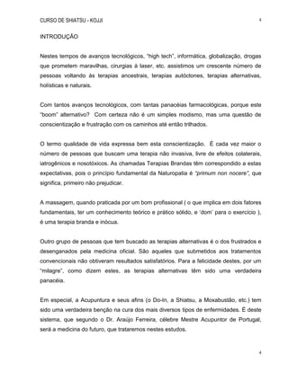 CURSO DE SHIATSU - KOJJI 4
4
INTRODUÇÃO
Nestes tempos de avanços tecnológicos, “high tech”, informática, globalização, drogas
que prometem maravilhas, cirurgias à laser, etc. assistimos um crescente número de
pessoas voltando às terapias ancestrais, terapias autóctones, terapias alternativas,
holísticas e naturais.
Com tantos avanços tecnológicos, com tantas panacéias farmacológicas, porque este
“boom” alternativo? Com certeza não é um simples modismo, mas uma questão de
conscientização e frustração com os caminhos até então trilhados.
O termo qualidade de vida expressa bem esta conscientização. É cada vez maior o
número de pessoas que buscam uma terapia não invasiva, livre de efeitos colaterais,
iatrogênicos e nosotóxicos. As chamadas Terapias Brandas têm correspondido a estas
expectativas, pois o princípio fundamental da Naturopatia é “primum non nocere”, que
significa, primeiro não prejudicar.
A massagem, quando praticada por um bom profissional ( o que implica em dois fatores
fundamentais, ter um conhecimento teórico e prático sólido, e „dom‟ para o exercício ),
é uma terapia branda e inócua.
Outro grupo de pessoas que tem buscado as terapias alternativas é o dos frustrados e
desenganados pela medicina oficial. São aqueles que submetidos aos tratamentos
convencionais não obtiveram resultados satisfatórios. Para a felicidade destes, por um
“milagre”, como dizem estes, as terapias alternativas têm sido uma verdadeira
panacéia.
Em especial, a Acupuntura e seus afins (o Do-In, a Shiatsu, a Moxabustão, etc.) tem
sido uma verdadeira benção na cura dos mais diversos tipos de enfermidades. É deste
sistema, que segundo o Dr. Araújo Ferreira, célebre Mestre Acupuntor de Portugal,
será a medicina do futuro, que trataremos nestes estudos.
 