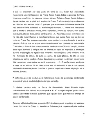 CURSO DE SHIATSU - KOJJI 40
40
e que se encontram por toda parte em torno de nós. Calor, luz, eletricidade,
magnetismo são manifestações do Prana. Todas forças, todos os poderes do Prana
brotam de uma fonte ou nascente comum: Atman. Todas as forças físicas, todas as
forças mentais vêm a existir sob a categoria Prana. É a força em todos os planos do
ser, do mais alto ao mais baixo. O que quer que se mova ou trabalhe ou tenha vida,
não passa de uma expressão ou manifestação de Prana. O Prana está relacionado
com a mente e, através da mente, com a vontade e, através da vontade, com a alma
individual e, através desta, com o Ser Supremo. .../... Algumas pessoas têm maior êxito
na vida, são mais influentes e mais fascinantes do que outras. Tudo isso se deve ao
poder do Prana. Tais pessoas manipulam todos os dias, inconscientemente, já se vê, a
mesma influência que um yogue usa conscientemente pelo comando da sua vontade.
O trabalho do Prana é visto nos movimentos sistólicos e diastólicos do coração, quando
esse órgão bombeia o sangue para as artérias; na ação da inspiração e expiração,
durante a respiração; na digestão dos alimentos, na excreção da urina e matéria fecal;
na formação do sêmen, do quilo, do quimo, do suco gástrico, da bile, do suco
intestinal, da saliva; no abrir e fechar da pálpebras; no andar; no brincar; no correr; no
falar; no pensar; no raciocinar; no sentir e no querer. .../... O que faz mover a máquina
a vapor de um trem ou de um navio, o que leva um aeroplano a voar, o que causa o
movimento de respiração nos pulmões, o que é a própria vida dessa respiração em si
mesma, é Prana.
À partir disto, pode-se concluir que a matéria nada mais é do que energia condensada;
a energia é tudo, é o substrato básico de toda a criação.
O célebre cientista autor da Teoria da Relatividade, Albert Einstein expôs
brilhantemente esta idéia ao enunciar que E = m . c
2
ou seja Energia é igual a massa
vezes a velocidade da luz ao quadrado, que eqüivale dizer que matéria é energia em
estado condensado.
Segundo a Medicina Chinesa, a energia (Chi) circula em nosso organismo por vasos ou
canais denominados Chings ou Meridianos. Esta energia é responsável pala saúde e
 