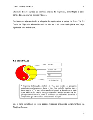 CURSO DE SHIATSU - KOJJI 41
41
vitalidade. Sendo captada do cosmos através da respiração, alimentação e pelos
pontos de acupuntura e chakras indianos.
Por isso a correta respiração, a alimentação equilibrada e a prática de Do-In, Tai Chi
Chuan ou Yoga são elementos básicos para se obter uma saúde plena, um corpo
vigoroso e uma mente forte.
4. O YIN E O YANG
Yin e Yang constituem os dois opostos bipolares antagônico-complementares da
Dialética Chinesa.
YANG
JOVEM YIN
YIN
JOVEM YANG
A Suprema Culminação, símbolo do Tao, que contém os princípios
antagônico-complementares: Yang e Yin. Este símbolo significa que o
Yang contém o Yin que vai crescendo até atingir a dominância, e vice-
versa. Assim, o dia contém um pouco da noite e a noite um pouco do dia,
que após um sucede-se o outro. É o símbolo do equilíbrio e ajuda-nos a
compreender que o Universo é uma constante mutação.
 