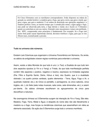 CURSO DE SHIATSU - KOJJI 45
45
Tudo no universo são números.
Existem Leis Cósmicas que organizam o Universo Fenomênico em Números. Ou ainda,
os sábios da antigüidade criaram regras numéricas para entender o universo.
Assim, existe a idéia Monista de que tudo é uno ( o Tao); a Dualista de que tudo tem
dois aspectos opostos (o Yin e o Yang); a Tríade, de que toda manifestação perfeita
contém três aspectos ( positivo, negativo e neutro), expressos na trindades sagradas
(Pai, Filho e Espírito Santo; Osiris, Hórus e Isis); dos Quatro, que é a dualidade
dobrada ( os quatro pontos cardeais, quatro elementos - Terra, Água, Fogo e Ar, o
quadrado material, etc.); do Cinco (o pentalfa, o pentagrama, os cinco sabores, cinco
órgãos, etc. ); do Sete (sete notas musicais, sete cores, sete dimensões, etc.); e assim
por diante. Os sábios chineses escolheram os agrupamentos de cinco para
decodificar a natureza.
Na cosmogonia chinesa os 5 Elementos surgem da interação de Yin e Yang. São eles:
Madeira, Fogo, Terra, Metal e Água; à despeito do nome eles não são literalmente a
madeira ou o fogo, mas forças ou tendências cósmicas que assemelham em idéia ao
elemento associado. Da ação dos 5 Elementos surge todo o universo manifesto.
Os Cinco Elementos com os meridianos correspondentes. Estão dispostos na ordem de
geração no sentido horário ( a madeira gera o fogo, que gera a terra, que gera o metal, que
gera a água, que gera a madeira). E na ordem de destruição nas oposições angulares ( a
madeira perfura a terra, ao mesmo tempo que é cortada pelo metal, a água apaga o fogo,
mas pode ser absorvida pela terra, o fogo derrete o metal, etc.) Assim os 5 Elmentos
geram ou controlam-se uns aos outros. Entender estes mecanismos é atuar com perfeição.
Em MTC, compreender estes princípios é fundamental. Por exemplo: Se o Fogo está
muito forte pode causar hipertensão arterial, devemos tonificar a Água, para que os rins
filtrem mais, normalizando a pressão.
 