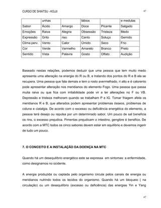 CURSO DE SHIATSU - KOJJI 47
47
unhas lábios e medulas
Sabor Ácido Amargo Doce Picante Salgado
Emoções Raiva Alegria Obsessão Tristeza Medo
Expressão Grito riso Canto Soluço Gemido
Clima perv. Vento Calor Úmido Seco Frio
Cor Verde Vermelho Amarelo Branco Preto
Sentido Vista Palavra Gosto Olfato Audição
Baseado nestas relações, podemos deduzir que uma pessoa que tem muito medo
apresenta uma alteração na energia do R ou B, e tratando dos pontos do R e B ela se
recupera. Uma pessoa que fala demais e tem o rosto avermelhado, ri alto e é calorento
pode apresentar alteração nos meridianos do elemento Fogo. Uma pessoa que passa
muita raiva ou que fica com irritabilidade pode vir a ter alterações no F ou VB.
Depressão e tristeza melhoram quando se trabalham P e IG. Tomar friagem afeta os
meridianos R e B, que alterados podem apresentar problemas ósseos, problemas de
coluna e ciatalgia. De acordo com o excesso ou deficiência energética do elemento, a
pessoa terá desejo ou repulsa por um determinado sabor. Um pouco de sal beneficia
os rins, o excesso prejudica. Pimentas prejudicam o intestino, gengibre é benéfico. De
acordo com a MTC todos os cinco sabores devem estar em equilíbrio e devemos ingerir
de tudo um pouco.
7. O CONCEITO E A INSTALAÇÃO DA DOENÇA NA MTC
Quando há um desequilíbrio energético este se expressa em sintomas: a enfermidade,
como designamos no ocidente.
A energia produzida ou captada pelo organismo circula pelos canais de energia ou
meridianos nutrindo todos os tecidos do organismo. Quando há um bloqueio ( na
circulação) ou um desequilíbrio (excesso ou deficiência) das energias Yin e Yang
 