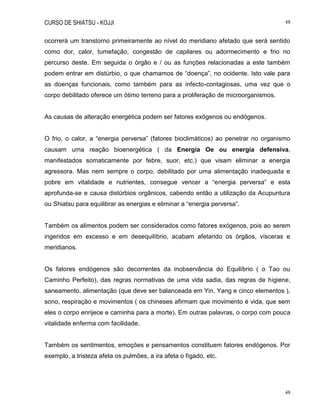 CURSO DE SHIATSU - KOJJI 48
48
ocorrerá um transtorno primeiramente ao nível do meridiano afetado que será sentido
como dor, calor, tumefação, congestão de capilares ou adormecimento e frio no
percurso deste. Em seguida o órgão e / ou as funções relacionadas a este também
podem entrar em distúrbio, o que chamamos de “doença”, no ocidente. Isto vale para
as doenças funcionais, como também para as infecto-contagiosas, uma vez que o
corpo debilitado oferece um ótimo terreno para a proliferação de microorganismos.
As causas de alteração energética podem ser fatores exógenos ou endógenos.
O frio, o calor, a “energia perversa” (fatores bioclimáticos) ao penetrar no organismo
causam uma reação bioenergética ( da Energia Oe ou energia defensiva,
manifestados somaticamente por febre, suor, etc.) que visam eliminar a energia
agressora. Mas nem sempre o corpo, debilitado por uma alimentação inadequada e
pobre em vitalidade e nutrientes, consegue vencer a “energia perversa” e esta
aprofunda-se e causa distúrbios orgânicos, cabendo então a utilização da Acupuntura
ou Shiatsu para equilibrar as energias e eliminar a “energia perversa”.
Também os alimentos podem ser considerados como fatores exógenos, pois ao serem
ingeridos em excesso e em desequilíbrio, acabam afetando os órgãos, vísceras e
meridianos.
Os fatores endógenos são decorrentes da inobservância do Equilíbrio ( o Tao ou
Caminho Perfeito), das regras normativas de uma vida sadia, das regras de higiene,
saneamento, alimentação (que deve ser balanceada em Yin, Yang e cinco elementos ),
sono, respiração e movimentos ( os chineses afirmam que movimento é vida, que sem
eles o corpo enrijece e caminha para a morte). Em outras palavras, o corpo com pouca
vitalidade enferma com facilidade.
Também os sentimentos, emoções e pensamentos constituem fatores endógenos. Por
exemplo, a tristeza afeta os pulmões, a ira afeta o fígado, etc.
 