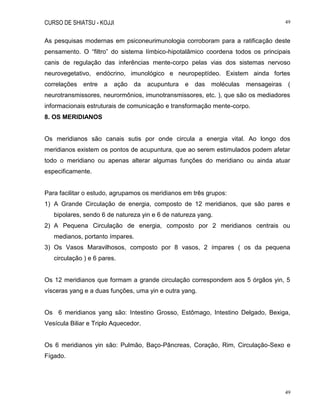 CURSO DE SHIATSU - KOJJI 49
49
As pesquisas modernas em psiconeurimunologia corroboram para a ratificação deste
pensamento. O “filtro” do sistema límbico-hipotalâmico coordena todos os principais
canis de regulação das inferências mente-corpo pelas vias dos sistemas nervoso
neurovegetativo, endócrino, imunológico e neuropeptídeo. Existem ainda fortes
correlações entre a ação da acupuntura e das moléculas mensageiras (
neurotransmissores, neurormônios, imunotransmissores, etc. ), que são os mediadores
informacionais estruturais de comunicação e transformação mente-corpo.
8. OS MERIDIANOS
Os meridianos são canais sutis por onde circula a energia vital. Ao longo dos
meridianos existem os pontos de acupuntura, que ao serem estimulados podem afetar
todo o meridiano ou apenas alterar algumas funções do meridiano ou ainda atuar
especificamente.
Para facilitar o estudo, agrupamos os meridianos em três grupos:
1) A Grande Circulação de energia, composto de 12 meridianos, que são pares e
bipolares, sendo 6 de natureza yin e 6 de natureza yang.
2) A Pequena Circulação de energia, composto por 2 meridianos centrais ou
medianos, portanto ímpares.
3) Os Vasos Maravilhosos, composto por 8 vasos, 2 ímpares ( os da pequena
circulação ) e 6 pares.
Os 12 meridianos que formam a grande circulação correspondem aos 5 órgãos yin, 5
vísceras yang e a duas funções, uma yin e outra yang.
Os 6 meridianos yang são: Intestino Grosso, Estômago, Intestino Delgado, Bexiga,
Vesícula Biliar e Triplo Aquecedor.
Os 6 meridianos yin são: Pulmão, Baço-Pâncreas, Coração, Rim, Circulação-Sexo e
Fígado.
 