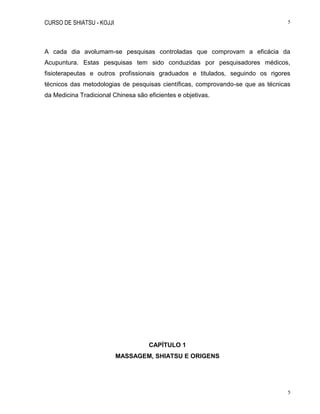 CURSO DE SHIATSU - KOJJI 5
5
A cada dia avolumam-se pesquisas controladas que comprovam a eficácia da
Acupuntura. Estas pesquisas tem sido conduzidas por pesquisadores médicos,
fisioterapeutas e outros profissionais graduados e titulados, seguindo os rigores
técnicos das metodologias de pesquisas científicas, comprovando-se que as técnicas
da Medicina Tradicional Chinesa são eficientes e objetivas.
CAPÍTULO 1
MASSAGEM, SHIATSU E ORIGENS
 