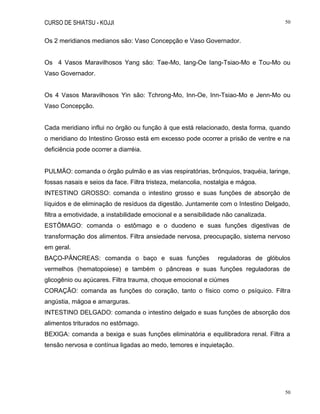 CURSO DE SHIATSU - KOJJI 50
50
Os 2 meridianos medianos são: Vaso Concepção e Vaso Governador.
Os 4 Vasos Maravilhosos Yang são: Tae-Mo, Iang-Oe Iang-Tsiao-Mo e Tou-Mo ou
Vaso Governador.
Os 4 Vasos Maravilhosos Yin são: Tchrong-Mo, Inn-Oe, Inn-Tsiao-Mo e Jenn-Mo ou
Vaso Concepção.
Cada meridiano influi no órgão ou função à que está relacionado, desta forma, quando
o meridiano do Intestino Grosso está em excesso pode ocorrer a prisão de ventre e na
deficiência pode ocorrer a diarréia.
PULMÃO: comanda o órgão pulmão e as vias respiratórias, brônquios, traquéia, laringe,
fossas nasais e seios da face. Filtra tristeza, melancolia, nostalgia e mágoa.
INTESTINO GROSSO: comanda o intestino grosso e suas funções de absorção de
líquidos e de eliminação de resíduos da digestão. Juntamente com o Intestino Delgado,
filtra a emotividade, a instabilidade emocional e a sensibilidade não canalizada.
ESTÔMAGO: comanda o estômago e o duodeno e suas funções digestivas de
transformação dos alimentos. Filtra ansiedade nervosa, preocupação, sistema nervoso
em geral.
BAÇO-PÂNCREAS: comanda o baço e suas funções reguladoras de glóbulos
vermelhos (hematopoiese) e também o pâncreas e suas funções reguladoras de
glicogênio ou açúcares. Filtra trauma, choque emocional e ciúmes
CORAÇÃO: comanda as funções do coração, tanto o físico como o psíquico. Filtra
angústia, mágoa e amarguras.
INTESTINO DELGADO: comanda o intestino delgado e suas funções de absorção dos
alimentos triturados no estômago.
BEXIGA: comanda a bexiga e suas funções eliminatória e equilibradora renal. Filtra a
tensão nervosa e contínua ligadas ao medo, temores e inquietação.
 