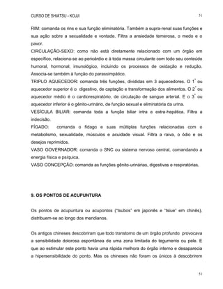 CURSO DE SHIATSU - KOJJI 51
51
RIM: comanda os rins e sua função eliminatória. Também a supra-renal suas funções e
sua ação sobre a sexualidade e vontade. Filtra a ansiedade temerosa, o medo e o
pavor.
CIRCULAÇÃO-SEXO: como não está diretamente relacionado com um órgão em
específico, relaciona-se ao pericárdio e à toda massa circulante com todo seu conteúdo
humoral, hormonal, imunológico, incluindo os processos de oxidação e redução.
Associa-se também à função do parassimpático.
TRIPLO AQUECEDOR: comanda três funções, divididas em 3 aquecedores. O 1
º
ou
aquecedor superior é o digestivo, de captação e transformação dos alimentos. O 2
º
ou
aquecedor médio é o cardiorespiratório, de circulação de sangue arterial. E o 3
º
ou
aquecedor inferior é o gênito-urinário, de função sexual e eliminatória da urina.
VESÍCULA BILIAR: comanda toda a função biliar intra e extra-hepática. Filtra a
indecisão.
FÍGADO: comanda o fídago e suas múltiplas funções relacionadas com o
metabolismo, sexualidade, músculos e acuidade visual. Filtra a raiva, o ódio e os
desejos reprimidos.
VASO GOVERNADOR: comanda o SNC ou sistema nervoso central, comandando a
energia física e psíquica.
VASO CONCEPÇÃO: comanda as funções gênito-urinárias, digestivas e respiratórias.
9. OS PONTOS DE ACUPUNTURA
Os pontos de acupuntura ou acupontos (“tsubos” em japonês e “tsiue” em chinês),
distribuem-se ao longo dos meridianos.
Os antigos chineses descobriram que todo transtorno de um órgão profundo provocava
a sensibilidade dolorosa espontânea de uma zona limitada do tegumento ou pele. E
que ao estimular este ponto havia uma rápida melhora do órgão interno e desaparecia
a hipersensibilidade do ponto. Mas os chineses não foram os únicos à descobrirem
 
