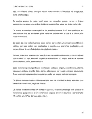 CURSO DE SHIATSU - KOJJI 52
52
isso, no ocidente estes princípios foram redescobertos e utilizados na terapêutica,
como a reflexologia.
Os pontos podem ter ação local sobre os músculos, ossos, nervos e órgãos
subjacentes; ou ainda uma ação à distância ou específica sobre um órgão ou função.
Os pontos apresentam uma superfície de aproximadamente 1 a 2 mm quadrados e a
profundidade que se encontram pode variar de acordo com o local e a constituição
física do indivíduo.
Os locais da pele onde situam-se estes pontos apresentam uma maior condutibilidade
elétrica, por isso podem ser localizados e medidos por aparelhos localizadores de
pontos. O que já é um forte indício da existência destes.
Para se obter uma boa resposta terapêutica é necessário estimular o ponto correto no
local correto, ou seja, escolher os pontos do meridiano ou função alterada e localizar
precisamente o ponto, estimulando-o.
Cada meridiano possui pontos de tonificação, sedação, origem, assentimento, alarme,
passagem, entrada e saída. Estes pontos são usados por regras ou leis de acupuntura.
E por serem complexos estes mecanismos, cabe um estudo mais aprofundado.
Os pontos de assentimento e alarme servem para dar uma indicação da alteração num
determinado meridiano, órgão ou função.
Os pontos recebem nomes em chinês ou japonês, ou ainda uma sigla com a inicial do
meridiano à que pertence e um número que segue a ordem do seu fluxo ( por exemplo:
R1 ou Rim um, C7 ou Coração sete, etc...).
 
