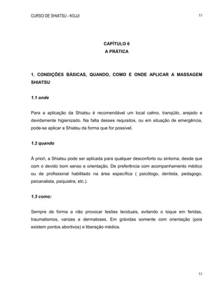 CURSO DE SHIATSU - KOJJI 53
53
CAPÍTULO 6
A PRÁTICA
1. CONDIÇÕES BÁSICAS, QUANDO, COMO E ONDE APLICAR A MASSAGEM
SHIATSU
1.1 onde
Para a aplicação da Shiatsu é recomendável um local calmo, tranqüilo, arejado e
devidamente higienizado. Na falta desses requisitos, ou em situação de emergência,
pode-se aplicar a Shiatsu da forma que for possível.
1.2 quando
À priori, a Shiatsu pode ser aplicada para qualquer desconforto ou sintoma, desde que
com o devido bom senso e orientação. De preferência com acompanhamento médico
ou de profissional habilitado na área específica ( psicólogo, dentista, pedagogo,
psicanalista, psiquiatra, etc.).
1.3 como:
Sempre de forma a não provocar lesões teciduais, evitando o toque em feridas,
traumatismos, varizes e dermatoses. Em grávidas somente com orientação (pois
existem pontos abortivos) e liberação médica.
 