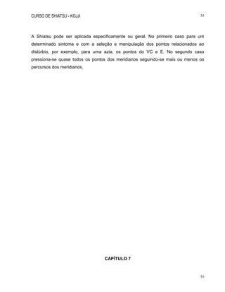 CURSO DE SHIATSU - KOJJI 55
55
A Shiatsu pode ser aplicada especificamente ou geral. No primeiro caso para um
determinado sintoma e com a seleção e manipulação dos pontos relacionados ao
distúrbio, por exemplo, para uma azia, os pontos do VC e E. No segundo caso
pressiona-se quase todos os pontos dos meridianos seguindo-se mais ou menos os
percursos dos meridianos.
CAPÍTULO 7
 