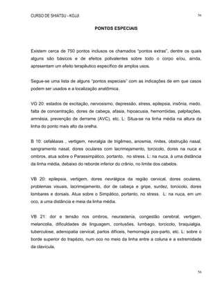 CURSO DE SHIATSU - KOJJI 56
56
PONTOS ESPECIAIS
Existem cerca de 750 pontos inclusos os chamados “pontos extras”, dentre os quais
alguns são básicos e de efeitos polivalentes sobre todo o corpo e/ou, ainda,
apresentam um efeito terapêutico específico de amplos usos.
Segue-se uma lista de alguns “pontos especiais” com as indicações de em que casos
podem ser usados e a localização anatômica.
VG 20: estados de excitação, nervosismo, depressão, stress, epilepsia, insônia, medo,
falta de concentração, dores de cabeça, afasia, hipoacusia, hemorróidas, palpitações,
amnésia, prevenção de derrame (AVC), etc. L: Situa-se na linha média na altura da
linha do ponto mais alto da orelha.
B 10: cefaléaias , vertigem, nevralgia de trigêmeo, anosmia, rinites, obstrução nasal,
sangramento nasal, dores oculares com lacrimejamento, torcicolo, dores na nuca e
ombros, atua sobre o Parassimpático, portanto, no stress. L: na nuca, à uma distância
da linha média, debaixo do reborde inferior do crânio, no limite dos cabelos.
VB 20: epilepsia, vertigem, dores nevrálgica da região cervical, dores oculares,
problemas visuais, lacrimejamento, dor de cabeça e gripe, surdez, torcicolo, dores
lombares e dorsais. Atua sobre o Simpático, portanto, no stress. L: na nuca, em um
oco, a uma distância e meia da linha média.
VB 21: dor e tensão nos ombros, neurastenia, congestão cerebral, vertigem,
melancolia, dificuldades de linguagem, contusões, lumbago, torcicolo, braquialgia,
tuberculose, adenopatia cervical, partos difíceis, hemorragia pos-parto, etc. L: sobre o
borde superior do trapézio, num oco no meio da linha entre a coluna e a extremidade
da clavícula.
 