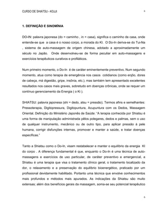CURSO DE SHIATSU - KOJJI 6
6
1. DEFINIÇÃO E SINOMÍNIA
DO-IN: palavra japonesa (do = caminho , in = casa), significa o caminho de casa, onde
entende-se que a casa é o nosso corpo, a morada do KI. O Do-In deriva-se do Tui-Na
, sistema de auto-massagem de origem chinesa, adotado a aproximadamente um
século no Japão. Onde desenvolveu-se de forma peculiar em auto-massagens e
exercícios terapêuticos curativos e profiláticos.
Num primeiro momento, o Do-In é de caráter eminentemente preventivo. Num segundo
momento, atua como terapia de emergência nos casos cotidianos (como enjôo, dores
de cabeça, má digestão, gripe, insônia, etc.), mas também tem apresentado excelentes
resultados nos casos mais graves, sobretudo em doenças crônicas, onde se requer um
contínuo gerenciamento da Energia ( o Ki ).
SHIATSU: palavra japonesa (shi = dedo, atsu = pressão). Termos afins e semelhantes:
Pressoterapia, Digitopressura, Digitopuntura, Acupuntura com os Dedos, Massagem
Oriental. Definição do Ministério Japonês de Saúde: “A terapia conhecida por Shiatsu é
uma forma de manipulação administrada pêlos polegares, dedos e palmas, sem o uso
de qualquer instrumento, mecânico ou de outro tipo, para aplicar pressão à pele
humana, corrigir disfunções internas, promover e manter a saúde, e tratar doenças
específicas.”
Tanto a Shiatsu como o Do-In, visam restabelecer e manter o equilíbrio da energia KI
do corpo . A diferença fundamental é que, enquanto o Do-In é uma técnica de auto-
massagens e exercícios de uso particular, de caráter preventivo e emergencial, a
Shiatsu é uma terapia que visa o tratamento clínico geral, o tratamento localizado da
dor, o relaxamento e a preservação do equilíbrio bioenergético, praticado por um
profissional devidamente habilitado. Portanto uma técnica que envolve conhecimentos
mais profundos e métodos mais apurados. As indicações da Shiatsu são muito
extensas; além dos benefícios gerais da massagem, soma-se seu potencial terapêutico
 