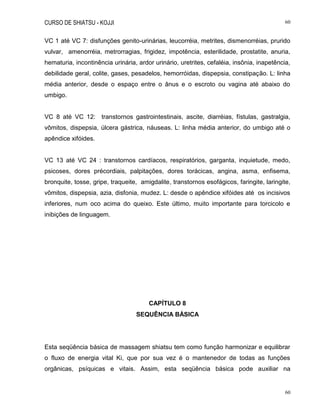 CURSO DE SHIATSU - KOJJI 60
60
VC 1 até VC 7: disfunções genito-urinárias, leucorréia, metrites, dismenorréias, prurido
vulvar, amenorréia, metrorragias, frigidez, impotência, esterilidade, prostatite, anuria,
hematuria, incontinência urinária, ardor urinário, uretrites, cefaléia, insônia, inapetência,
debilidade geral, colite, gases, pesadelos, hemorróidas, dispepsia, constipação. L: linha
média anterior, desde o espaço entre o ânus e o escroto ou vagina até abaixo do
umbigo.
VC 8 até VC 12: transtornos gastrointestinais, ascite, diarréias, fístulas, gastralgia,
vômitos, dispepsia, úlcera gástrica, náuseas. L: linha média anterior, do umbigo até o
apêndice xifóides.
VC 13 até VC 24 : transtornos cardíacos, respiratórios, garganta, inquietude, medo,
psicoses, dores précordiais, palpitações, dores torácicas, angina, asma, enfisema,
bronquite, tosse, gripe, traqueite, amigdalite, transtornos esofágicos, faringite, laringite,
vômitos, dispepsia, azia, disfonia, mudez. L: desde o apêndice xifóides até os incisivos
inferiores, num oco acima do queixo. Este último, muito importante para torcicolo e
inibições de linguagem.
CAPÍTULO 8
SEQUÊNCIA BÁSICA
Esta seqüência básica de massagem shiatsu tem como função harmonizar e equilibrar
o fluxo de energia vital Ki, que por sua vez é o mantenedor de todas as funções
orgânicas, psíquicas e vitais. Assim, esta seqüência básica pode auxiliar na
 