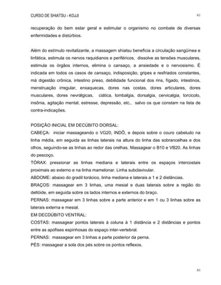 CURSO DE SHIATSU - KOJJI 61
61
recuperação do bem estar geral e estimular o organismo no combate de diversas
enfermidades e distúrbios.
Além do estímulo revitalizante, a massagem shiatsu beneficia a circulação sangüínea e
linfática, estimula os nervos raquidianos e periféricos, dissolve as tensões musculares,
estimula os órgãos internos, elimina o cansaço, a ansiedade e o nervosismo. É
indicada em todos os casos de cansaço, indisposição, gripes e resfriados constantes,
má digestão crônica, intestino preso, debilidade funcional dos rins, fígado, intestinos,
menstruação irregular, enxaquecas, dores nas costas, dores articulares, dores
musculares, dores nevrálgicas, ciática, lombalgia, dorsalgia, cervicalgia, torcicolo,
insônia, agitação mental, estresse, depressão, etc., salvo os que constam na lista de
contra-indicações.
POSIÇÃO INICIAL EM DECÚBITO DORSAL:
CABEÇA: iniciar massageando o VG20, INDÔ, e depois sobre o couro cabeludo na
linha média, em seguida as linhas laterais na altura do linha das sobrancelhas e dos
olhos, seguindo-se as linhas ao redor das orelhas. Massagear o B10 e VB20. As linhas
do pescoço.
TÓRAX: pressionar as linhas mediana e laterais entre os espaços intercostais
proximais ao externo e na linha mamelonar. Linha subclavivular.
ABDOME: abaixo do gradil torácico, linha mediana e laterais a 1 e 2 distâncias.
BRAÇOS: massagear em 3 linhas, uma mesial e duas laterais sobre a região do
deltóide, em seguida sobre os lados internos e externos do braço.
PERNAS: massagear em 3 linhas sobre a parte anterior e em 1 ou 3 linhas sobre as
laterais externa e mesial.
EM DECDÚBITO VENTRAL:
COSTAS: massagear pontos laterais à coluna à 1 distância e 2 distâncias e pontos
entre as apófises espinhosas do espaço inter-vertebral.
PERNAS: massagear em 3 linhas a parte posterior da perna.
PÉS: massagear a sola dos pés sobre os pontos reflexos.
 