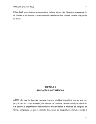 CURSO DE SHIATSU - KOJJI 62
62
FINALIZAR: com deslizamentos desde a cabeça até os pés. Segue-se massageando
os ombros e encerrando com movimentos deslizantes dos ombros para os braços até
as mãos.
CAPÍTULO 9
APLICAÇÕES SINTOMÁTICAS
A MTC não trata de doenças, mas visa buscar o equilíbrio energético, que por sua vez,
proporciona ao corpo as condições básicas de combate natural à qualquer distúrbio.
Em estudos e experimentos realizados nas Universidades e institutos de pesquisa da
China, comprovou-se que o estímulo dos pontos de acupuntura estimula o corpo a
 