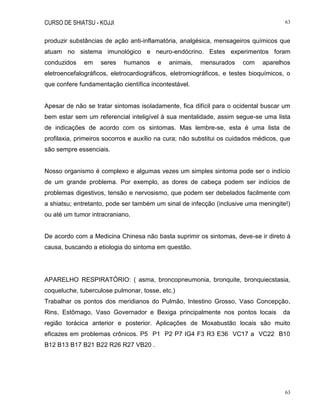 CURSO DE SHIATSU - KOJJI 63
63
produzir substâncias de ação anti-inflamatória, analgésica, mensageiros químicos que
atuam no sistema imunológico e neuro-endócrino. Estes experimentos foram
conduzidos em seres humanos e animais, mensurados com aparelhos
eletroencefalográficos, eletrocardiográficos, eletromiográficos, e testes bioquímicos, o
que confere fundamentação científica incontestável.
Apesar de não se tratar sintomas isoladamente, fica difícil para o ocidental buscar um
bem estar sem um referencial inteligível à sua mentalidade, assim segue-se uma lista
de indicações de acordo com os sintomas. Mas lembre-se, esta é uma lista de
profilaxia, primeiros socorros e auxílio na cura; não substitui os cuidados médicos, que
são sempre essenciais.
Nosso organismo é complexo e algumas vezes um simples sintoma pode ser o indício
de um grande problema. Por exemplo, as dores de cabeça podem ser indícios de
problemas digestivos, tensão e nervosismo, que podem ser debelados facilmente com
a shiatsu; entretanto, pode ser também um sinal de infecção (inclusive uma meningite!)
ou até um tumor intracraniano.
De acordo com a Medicina Chinesa não basta suprimir os sintomas, deve-se ir direto à
causa, buscando a etiologia do sintoma em questão.
APARELHO RESPIRATÓRIO: ( asma, broncopneumonia, bronquite, bronquiecstasia,
coqueluche, tuberculose pulmonar, tosse, etc.)
Trabalhar os pontos dos meridianos do Pulmão, Intestino Grosso, Vaso Concepção,
Rins, Estômago, Vaso Governador e Bexiga principalmente nos pontos locais da
região torácica anterior e posterior. Aplicações de Moxabustão locais são muito
eficazes em problemas crônicos. P5 P1 P2 P7 IG4 F3 R3 E36 VC17 a VC22 B10
B12 B13 B17 B21 B22 R26 R27 VB20 .
 
